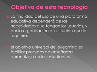  La finalidad del uso de una plataforma
educativa dependerá de las
necesidades que tengan los usuarios, y
por la organización o institución que la
requiere.
 el objetivo universal del e-learning es
facilitar procesos de enseñanza
aprendizaje en los estudiantes.
 