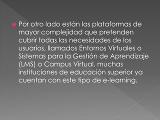  Por otro lado están las plataformas de
mayor complejidad que pretenden
cubrir todas las necesidades de los
usuarios, llamados Entornos Virtuales o
Sistemas para la Gestión de Aprendizaje
(LMS) o Campus Virtual, muchas
instituciones de educación superior ya
cuentan con este tipo de e-learning.
 