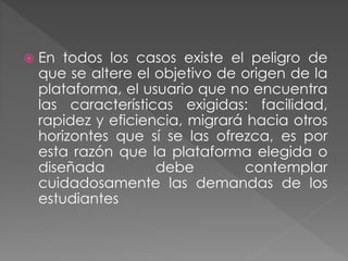  En todos los casos existe el peligro de
que se altere el objetivo de origen de la
plataforma, el usuario que no encuentra
las características exigidas: facilidad,
rapidez y eficiencia, migrará hacia otros
horizontes que sí se las ofrezca, es por
esta razón que la plataforma elegida o
diseñada debe contemplar
cuidadosamente las demandas de los
estudiantes
 