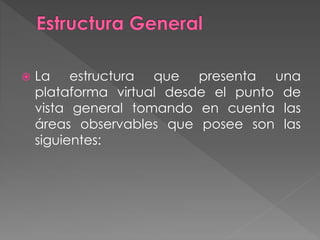  La estructura que presenta una
plataforma virtual desde el punto de
vista general tomando en cuenta las
áreas observables que posee son las
siguientes:
 