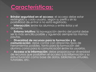  Brindar seguridad en el acceso: el acceso debe estar
restringido a cada usuario, según su perfil y sin la
posibilidad de entrar si no está registrado.
 - Interacción: entre los alumnos y entre éstos y el
docente.
 - Entorno intuitivo: la navegación dentro del portal debe
ser lo más sencilla posible y siguiendo siempre las mismas
pautas.
 - Diversidad de recursos para la formación y la
comunicación: debe contar con diferentes tipos de
herramientas posibles, tanto para la formación del
alumno como para la comunicación entre los usuarios.
 - Acceso a la información: debe proporcionar diversidad
de recursos que posibiliten el acceso a la información y su
estructuración como base de datos, bibliotecas virtuales,
tutoriales, etc.
 