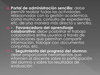  Portal de administración sencilla: debe
permitir realizar todas las actividades
relacionadas con la gestión académica,
como matrícula, consulta de expedientes,
etc, de una manera más directa y sencilla.
 - Favorecedora del aprendizaje
colaborativo: debe posibilitar el trabajo
colaborativo entre usuarios a través de
aplicaciones que permitan compartir
información, trabajar con documentos
conjuntos, etc.
 - Seguimiento del progreso del alumno:
debe proporcionar herramientas que
informen al docente sobre la participación
del alumno y sobre los resultados de
evaluación
 