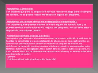 Plataformas Comerciales
Son aquellas que para su adquisición hay que realizar un pago para su compra
de licencia. No se puede realizar modificación alguna del programa.
Plataformas de Software libre (o de investigación y colaboración):
Son aquellas que se pueden adquirir sin costo alguno, de licencia libre y se
pueden realizar modificaciones y/o mejoras del programa, la cual debe estar a
disposición de cualquier usuario.
Plataformas de Software propio (o a medida) :
Son aquellas que desarrollan e implementan dentro de la misma Institución Académica. Su
finalidad no está dirigida a su comercialización. Se diferencian de las de software libre en
que no están pensadas para su distribución masiva a un conjunto de usuarios. Las
plataformas de desarrollo propio no persigue objetivos económicos, sino responden más a
factores educativos y pedagógicos. No se suelen dar a conocer al público en general. Por
tanto, de este último tipo de plataformas se desconoce su número y los estudios sobre ellas
prácticamente no existen.
Ejemplo:
Plataforma Virtual: Unidad de Educación Virtual USAT
 
