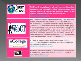 FirstClass: Es una aplicación cliente/servidor colaborativa
(groupware), de correo electrónico, conferencias en línea,
servicios de voz/fax, y sistema de tablón de anuncios, para
sistemas operativos Windows, Macintosh y Linux.
http://www.firstclass.com/
WebCT: (Web Course Tools, o Herramientas para Cursos Web) es un
sistema comercial de aprendizaje virtual online, el cual es usado
principalmente por instituciones educativas para el aprendizaje a
través de Internet. La flexibilidad de las herramientas para el diseño
de clases hace este entorno muy atractivo tanto para principiantes
como usuarios experimentados en la creación de cursos en línea. Los
instructores pueden añadir a sus cursos WebCT varias herramientas
interactivas tales como: tableros de discusión o foros, sistemas de
correos electrónicos, conversaciones en vivo (chats), contenido en
formato de páginas web, archivos PDF entre otros.
eCollege: es adquirida por el grupo de educación Pearson
Educación, una compañía proveedora de contenidos impresos y
electrónicos en ambientes físicos.
http://www.ecollege.com/espanol/
Blackboard: administra aprendizaje en línea (e-learning), procesamiento
de transacciones, comercio electrónico (e-commerce), y manejo de
comunidades en línea (online).
http://www.blackboard.com/
 