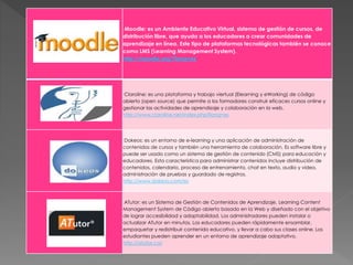 Moodle: es un Ambiente Educativo Virtual, sistema de gestión de cursos, de
distribución libre, que ayuda a los educadores a crear comunidades de
aprendizaje en línea. Este tipo de plataformas tecnológicas también se conoce
como LMS (Learning Management System).
http://moodle.org/?lang=es
Claroline: es una plataforma y trabajo viertual (Elearning y eWorking) de código
abierto (open source) que permite a los formadores construir eficaces cursos online y
gestionar las actividades de aprendizaje y colaboración en la web.
http://www.claroline.net/index.php?lang=es
Dokeos: es un entorno de e-learning y una aplicación de administración de
contenidos de cursos y también una herramienta de colaboración. Es software libre y
puede ser usado como un sistema de gestión de contenido (CMS) para educación y
educadores. Esta característica para administrar contenidos incluye distribución de
contenidos, calendario, proceso de entrenamiento, chat en texto, audio y video,
administración de pruebas y guardado de registros.
http://www.dokeos.com/es
ATutor: es un Sistema de Gestión de Contenidos de Aprendizaje, Learning Content
Management System de Código abierto basado en la Web y diseñado con el objetivo
de lograr accesibilidad y adaptabilidad. Los administradores pueden instalar o
actualizar ATutor en minutos. Los educadores pueden rápidamente ensamblar,
empaquetar y redistribuir contenido educativo, y llevar a cabo sus clases online. Los
estudiantes pueden aprender en un entorno de aprendizaje adaptativo.
http://atutor.ca/
 