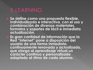  Se define como una propuesta flexible,
individualizada e interactiva, con el uso y
combinación de diversos materiales,
formatos y soportes de fácil e inmediata
actualización.
 Es gran cantidad de información que la
Red “Internet” pone a disposición del
usuario de una forma inmediata,
continuamente renovada y actualizada,
que otorga al aprendizaje virtual un
carácter continuo y personalizado
adaptado al ritmo de cada alumno.
 