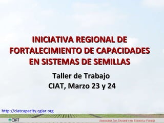 INICIATIVA REGIONAL DE FORTALECIMIENTO DE CAPACIDADES EN SISTEMAS DE SEMILLAS Taller de Trabajo  CIAT, Marzo 23 y 24 http:// ciatcapacity.cgiar.org   