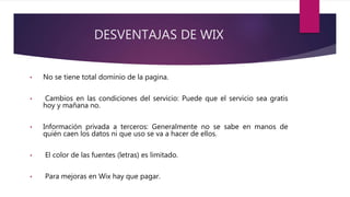 DESVENTAJAS DE WIX
• No se tiene total dominio de la pagina.
• Cambios en las condiciones del servicio: Puede que el servicio sea gratis
hoy y mañana no.
• Información privada a terceros: Generalmente no se sabe en manos de
quién caen los datos ni que uso se va a hacer de ellos.
• El color de las fuentes (letras) es limitado.
• Para mejoras en Wix hay que pagar.
 