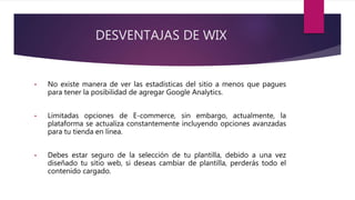 DESVENTAJAS DE WIX
• No existe manera de ver las estadísticas del sitio a menos que pagues
para tener la posibilidad de agregar Google Analytics.
• Limitadas opciones de E-commerce, sin embargo, actualmente, la
plataforma se actualiza constantemente incluyendo opciones avanzadas
para tu tienda en línea.
• Debes estar seguro de la selección de tu plantilla, debido a una vez
diseñado tu sitio web, si deseas cambiar de plantilla, perderás todo el
contenido cargado.
 