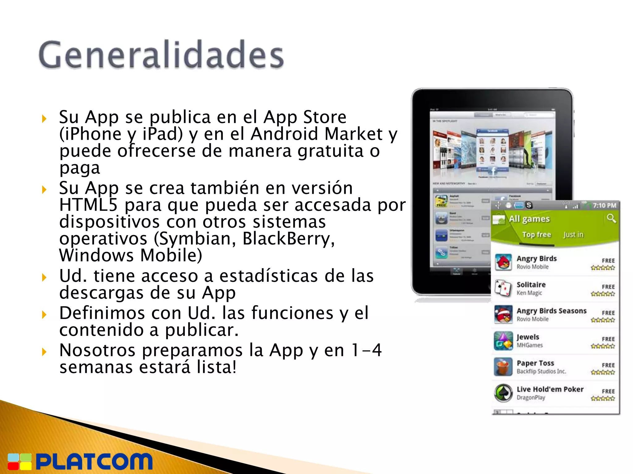    Su App se publica en el App Store
    (iPhone y iPad) y en el Android Market y
    puede ofrecerse de manera gratuita o
    paga
   Su App se crea también en versión
    HTML5 para que pueda ser accesada por
    dispositivos con otros sistemas
    operativos (Symbian, BlackBerry,
    Windows Mobile)
   Ud. tiene acceso a estadísticas de las
    descargas de su App
   Definimos con Ud. las funciones y el
    contenido a publicar.
   Nosotros preparamos la App y en 1-4
    semanas estará lista!
 