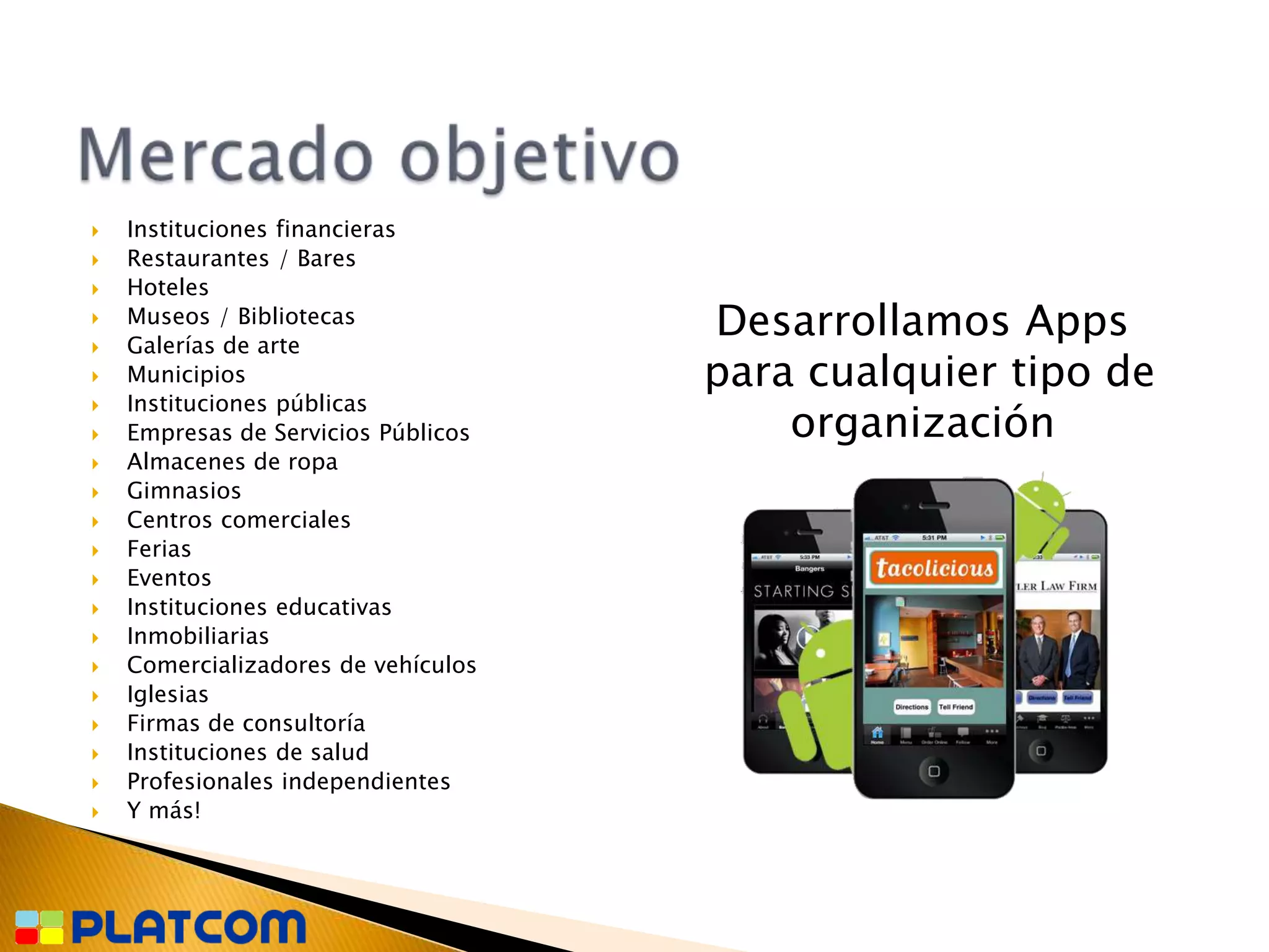    Instituciones financieras
   Restaurantes / Bares
   Hoteles


    Museos / Bibliotecas
    Galerías de arte
                                     Desarrollamos Apps
   Municipios                       para cualquier tipo de
    Instituciones públicas
                                         organización

   Empresas de Servicios Públicos
   Almacenes de ropa
   Gimnasios
   Centros comerciales
   Ferias
   Eventos
   Instituciones educativas
   Inmobiliarias
   Comercializadores de vehículos
   Iglesias
   Firmas de consultoría
   Instituciones de salud
   Profesionales independientes
   Y más!
 