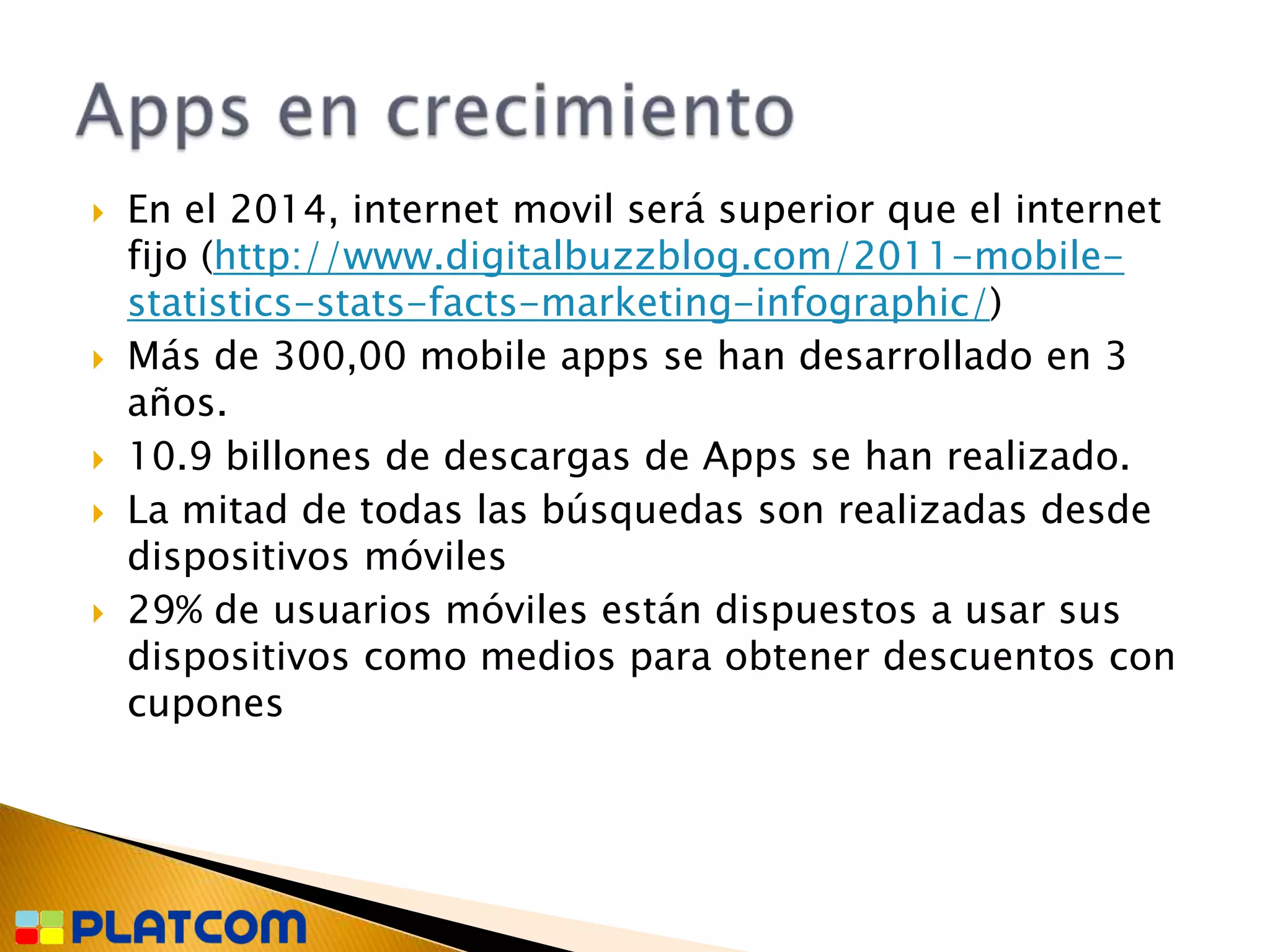    En el 2014, internet movil será superior que el internet
    fijo (http://www.digitalbuzzblog.com/2011-mobile-
    statistics-stats-facts-marketing-infographic/)
   Más de 300,00 mobile apps se han desarrollado en 3
    años.
   10.9 billones de descargas de Apps se han realizado.
   La mitad de todas las búsquedas son realizadas desde
    dispositivos móviles
   29% de usuarios móviles están dispuestos a usar sus
    dispositivos como medios para obtener descuentos con
    cupones
 