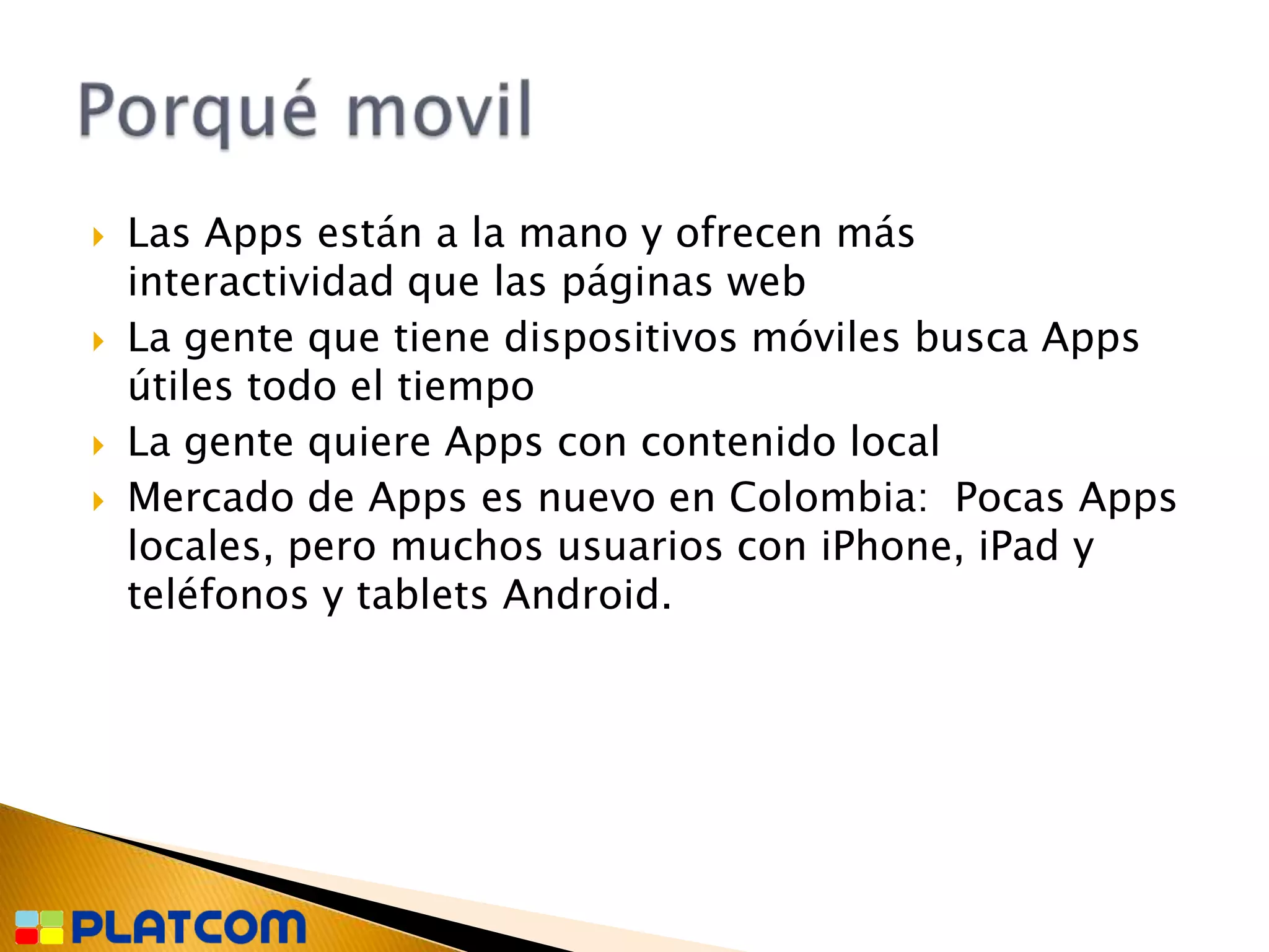    Las Apps están a la mano y ofrecen más
    interactividad que las páginas web
   La gente que tiene dispositivos móviles busca Apps
    útiles todo el tiempo
   La gente quiere Apps con contenido local
   Mercado de Apps es nuevo en Colombia: Pocas Apps
    locales, pero muchos usuarios con iPhone, iPad y
    teléfonos y tablets Android.
 