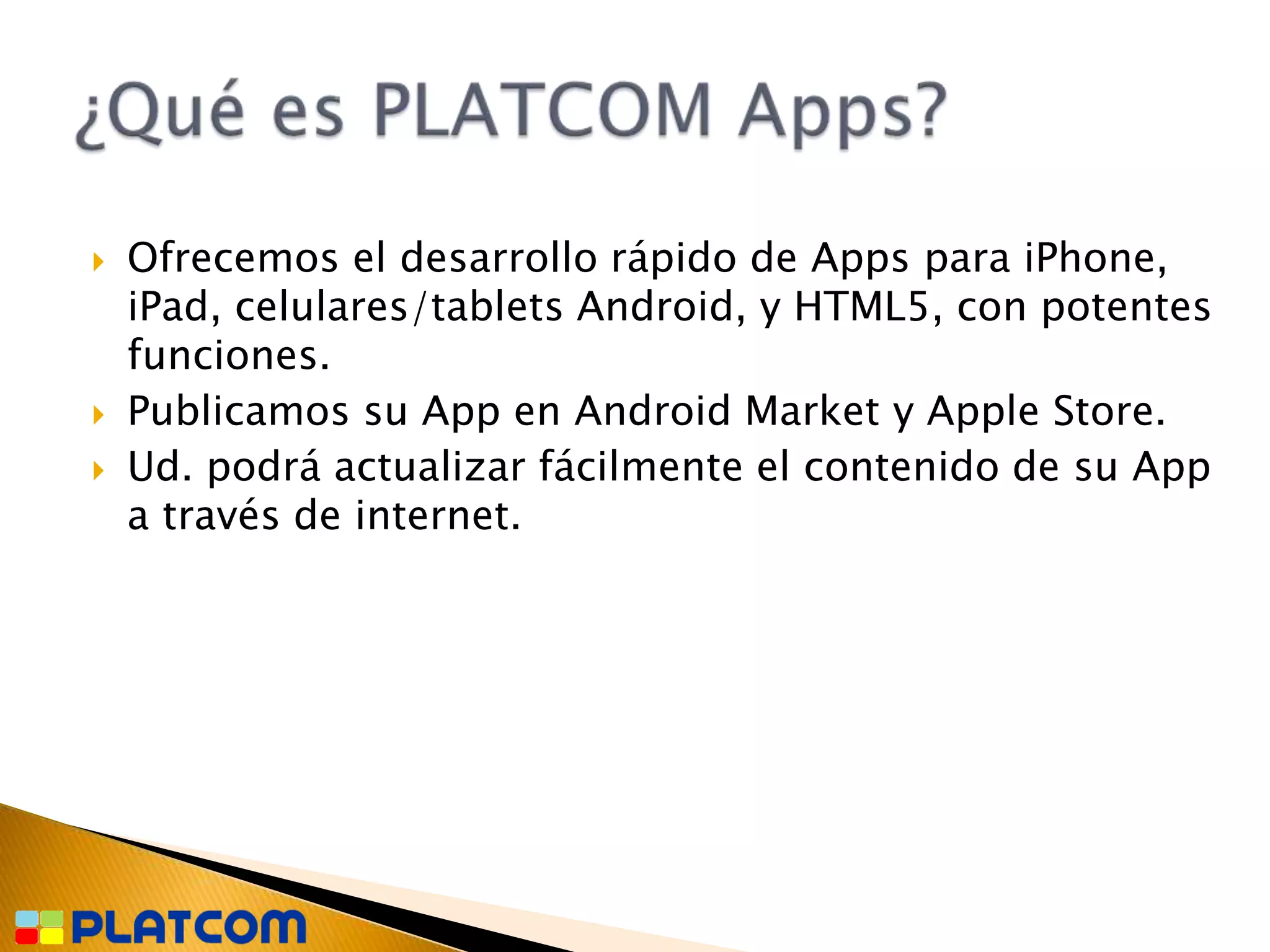    Ofrecemos el desarrollo rápido de Apps para iPhone,
    iPad, celulares/tablets Android, y HTML5, con potentes
    funciones.
   Publicamos su App en Android Market y Apple Store.
   Ud. podrá actualizar fácilmente el contenido de su App
    a través de internet.
 