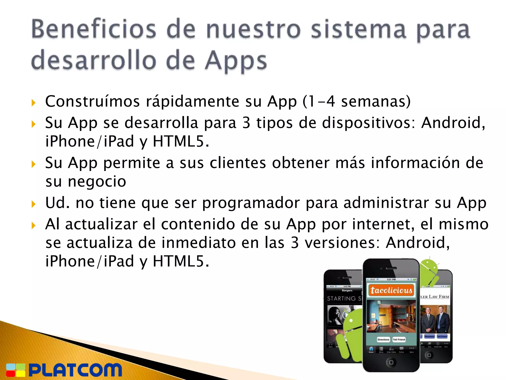    Construímos rápidamente su App (1-4 semanas)
   Su App se desarrolla para 3 tipos de dispositivos: Android,
    iPhone/iPad y HTML5.
   Su App permite a sus clientes obtener más información de
    su negocio
   Ud. no tiene que ser programador para administrar su App
   Al actualizar el contenido de su App por internet, el mismo
    se actualiza de inmediato en las 3 versiones: Android,
    iPhone/iPad y HTML5.
 