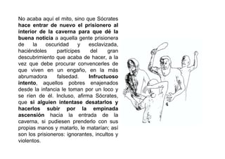No acaba aquí el mito, sino que Sócrates
hace entrar de nuevo el prisionero al
interior de la caverna para que dé la
buena noticia a aquella gente prisionera
de    la    oscuridad    y    esclavizada,
haciéndoles     partícipes     del     gran
descubrimiento que acaba de hacer, a la
vez que debe procurar convencerles de
que viven en un engaño, en la más
abrumadora      falsedad.     Infructuoso
intento, aquellos pobres enajenados
desde la infancia le toman por un loco y
se ríen de él. Incluso, afirma Sócrates,
que si alguien intentase desatarlos y
hacerlos subir por la empinada
ascensión hacia la entrada de la
caverna, si pudiesen prenderlo con sus
propias manos y matarlo, le matarían; así
son los prisioneros: ignorantes, incultos y
violentos.
 
