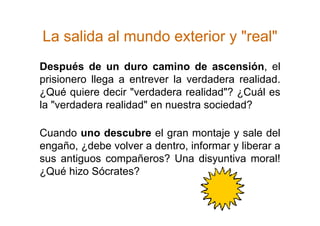 La salida al mundo exterior y "real"
Después de un duro camino de ascensión, el
prisionero llega a entrever la verdadera realidad.
¿Qué quiere decir "verdadera realidad"? ¿Cuál es
la "verdadera realidad" en nuestra sociedad?

Cuando uno descubre el gran montaje y sale del
engaño, ¿debe volver a dentro, informar y liberar a
sus antiguos compañeros? Una disyuntiva moral!
¿Qué hizo Sócrates?
 