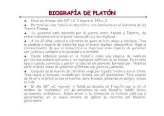 BIOGRAFÍA DE PLATÓN
                BIOGRAFÍA DE PLATÓN
     Nace en Atenas, año 427 a.C. Y muere el 348 a. C.
     Pertenecía a una familia aristocrática, con familiares en el Gobierno de los
Treinta Tiranos.
     Su juventud está marcada por la guerra entre Atenas y Esparta., de
enfrentamientos entre el poder democrático y los oligárcas.
     A los 20 años conoció a Sócrates de quien se hizo amigo y discípulo. Tras
la condena a muerte de Sócrates bajo el nuevo régimen democrático, llegó al
convencimiento de que ni democracia ni oligarquía eran capaces de gobernar
con justicia y conducir a la sociedad a la armonía.
     Desde entonces pensó en la filosofía como una especie de medicina
política que pudiera aplicarse a los regímenes políticos de su tiempo. Es en esta
época cuando comienza a gestar la idea de un gobierno formado por filósofos
sería el único capaz de gobernar el Estado con justicia y armonía.
     Después de la muerte de Sócrates viajó por Egipto, Sicilia y surde Italia.
Tres viajes a Siracusa, invitado por tiranos que allí gobernaban. Tuvo ocasión
de llevar a la práctica sus proyectos, pero fracasó, poniendo en peligro incluso
su vida.
     El año 387 a.C. regresó y fundó su escuela de filosofía que le dio el
nombre de “Academia”. Allí se estudiaba no solo filosofía, tabién física,
astronomía, aritmética... Debía servir a la formación de futuros políticos y
gobernantes, en un nuevo intento de aplicar su doctrina del filósofo-
gobernante.
 