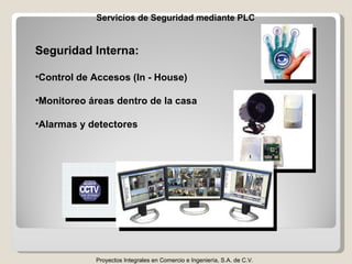 Servicios de Seguridad mediante PLC Proyectos Integrales en Comercio e Ingeniería, S.A. de C.V. Seguridad Interna: Control de Accesos (In - House) Monitoreo áreas dentro de la casa Alarmas y detectores 