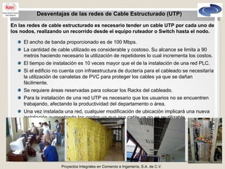 Proyectos Integrales en Comercio e Ingeniería, S.A. de C.V. Desventajas de las redes de Cable Estructurado (UTP) En las redes de cable estructurado es necesario tender un cable UTP por cada uno de los nodos, realizando un recorrido desde el equipo ruteador o Switch hasta el nodo. El ancho de banda proporcionado es de 100 Mbps. La cantidad de cable utilizado es considerable y costoso. Su alcance se limita a 90 metros haciendo necesario la utilización de repetidores lo cual incrementa los costos. El tiempo de instalación es 10 veces mayor que el de la instalación de una red PLC. Si el edificio no cuenta con infraestructura de ductería para el cableado se necesitaría la utilización de canaletas de PVC para proteger los cables ya que se dañan fácilmente. Se requiere áreas reservadas para colocar los Racks del cableado. Para la instalación de una red UTP es necesario que los usuarios no se encuentren trabajando, afectando la productividad del departamento o área. Una vez instalada una red, cualquier modificación de ubicación implicará una nueva instalación aumentando los costos ya que ese cable ya no es reutilizable. 