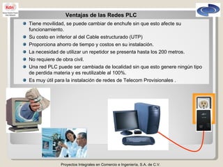 Proyectos Integrales en Comercio e Ingeniería, S.A. de C.V. Ventajas de las Redes PLC Tiene movilidad, se puede cambiar de enchufe sin que esto afecte su funcionamiento. Su costo en inferior al del Cable estructurado (UTP)  Proporciona ahorro de tiempo y costos en su instalación. La necesidad de utilizar un repetidor se presenta hasta los 200 metros. No requiere de obra civil. Una red PLC puede ser cambiada de localidad sin que esto genere ningún tipo de perdida materia y es reutilizable al 100%. Es muy útil para la instalación de redes de Telecom Provisionales . 