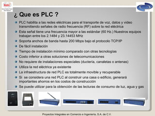 Proyectos Integrales en Comercio e Ingeniería, S.A. de C.V. ¿ Que es PLC ? PLC habilita a las redes eléctricas para el transporte de voz, datos y video transmitiendo señales de radio frecuencia (RF) sobre la red eléctrica Esta señal tiene una frecuencia mayor a las estándar (60 Hz.) Nuestros equipos trabajan entre los 2.1484 y 23.14453 MHz Soporta anchos de banda hasta 200 Mbps bajo el protocolo TCP/IP De fácil instalación Tiempo de instalación mínimo comparado con otras tecnologías Costo inferior a otras soluciones de telecomunicaciones No requiere de instalaciones especiales (ductería, canaletas o antenas) Utiliza la red eléctrica ya existente La infraestructura de red PLC es totalmente movible y recuperable Si  se considera una red PLC al construir una casa o edificio, generará importantes ahorros en los costos de construcción Se puede utilizar para la obtención de las lecturas de consumo de luz, agua y gas 