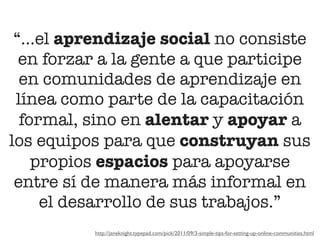 “...el aprendizaje social no consiste
  en forzar a la gente a que participe
  en comunidades de aprendizaje en
 línea como parte de la capacitación
  formal, sino en alentar y apoyar a
los equipos para que construyan sus
    propios espacios para apoyarse
 entre sí de manera más informal en
     el desarrollo de sus trabajos.”
          http://janeknight.typepad.com/pick/2011/09/3-simple-tips-for-setting-up-online-communities.html
 