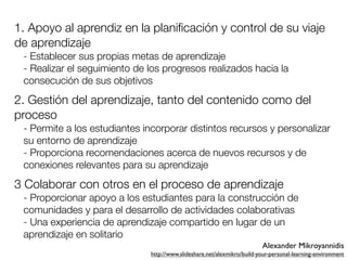 1. Apoyo al aprendiz en la planiﬁcación y control de su viaje
de aprendizaje
 - Establecer sus propias metas de aprendizaje
 - Realizar el seguimiento de los progresos realizados hacia la
 consecución de sus objetivos
2. Gestión del aprendizaje, tanto del contenido como del
proceso
 - Permite a los estudiantes incorporar distintos recursos y personalizar
 su entorno de aprendizaje
 - Proporciona recomendaciones acerca de nuevos recursos y de
 conexiones relevantes para su aprendizaje
3 Colaborar con otros en el proceso de aprendizaje
 - Proporcionar apoyo a los estudiantes para la construcción de
 comunidades y para el desarrollo de actividades colaborativas
 - Una experiencia de aprendizaje compartido en lugar de un
 aprendizaje en solitario
                                                                         Alexander Mikroyannidis
                              http://www.slideshare.net/alexmikro/build-your-personal-learning-environment
 