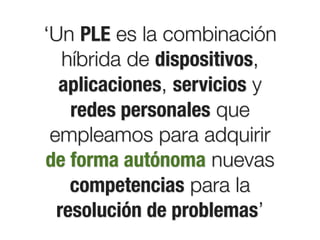‘Un PLE es la combinación
   híbrida de dispositivos,
  aplicaciones, servicios y
    redes personales que
 empleamos para adquirir
de forma autónoma nuevas
    competencias para la
  resolución de problemas’
 