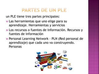 un PLE tiene tres partes principales:
 Las herramientas que uno elige para su
aprendizaje. Herramientas y servicios
 Los recursos o fuentes de información. Recursos y
fuentes de información
 Personal Learning Network – PLN (Red personal de
aprendizaje) que cada uno va construyendo.
Personas
 