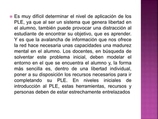  Es muy difícil determinar el nivel de aplicación de los
PLE, ya que al ser un sistema que genera libertad en
el alumno, también puede provocar una distracción al
estudiante de encontrar su objetivo, que es aprender.
Y es que la avalancha de información que nos ofrece
la red hace necesaria unas capacidades una madurez
mental en el alumno. Los docentes, en búsqueda de
solventar este problema inicial, deben modelar el
entorno en el que se encuentra el alumno y, la forma
más sencilla es, dentro de una libertad individual,
poner a su disposición los recursos necesarios para ir
completando su PLE. En niveles iniciales de
introducción al PLE, estas herramientas, recursos y
personas deben de estar estrechamente entrelazados
 