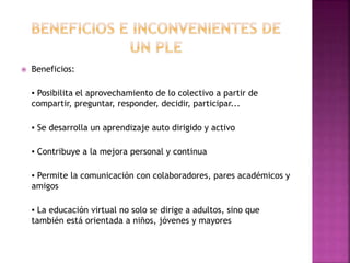  Beneficios:
▪ Posibilita el aprovechamiento de lo colectivo a partir de
compartir, preguntar, responder, decidir, participar...
▪ Se desarrolla un aprendizaje auto dirigido y activo
▪ Contribuye a la mejora personal y continua
▪ Permite la comunicación con colaboradores, pares académicos y
amigos
▪ La educación virtual no solo se dirige a adultos, sino que
también está orientada a niños, jóvenes y mayores
 