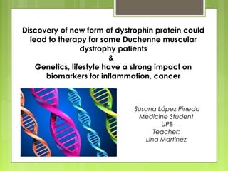 Discovery of new form of dystrophin protein could 
lead to therapy for some Duchenne muscular 
dystrophy patients 
& 
Genetics, lifestyle have a strong impact on 
biomarkers for inflammation, cancer 
Susana López Pineda 
Medicine Student 
UPB 
Teacher: 
Lina Martinez 
 