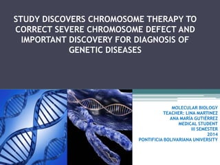 STUDY DISCOVERS CHROMOSOME THERAPY TO
CORRECT SEVERE CHROMOSOME DEFECT AND
IMPORTANT DISCOVERY FOR DIAGNOSIS OF
GENETIC DISEASES

MOLECULAR BIOLOGY
TEACHER: LINA MARTINEZ
ANA MARÍA GUTIÉRREZ
MEDICAL STUDENT
III SEMESTER
2014
PONTIFICIA BOLIVARIANA UNIVERSITY

 