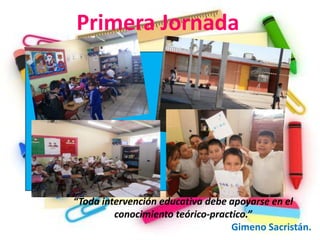 Primera Jornada




“Toda intervención educativa debe apoyarse en el
         conocimiento teórico-practico.”
                                   Gimeno Sacristán.
 