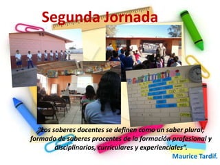 Segunda Jornada




  “Los saberes docentes se definen como un saber plural,
formado de saberes procentes de la formación profesional y
        disciplinarios, curriculares y experienciales”.
                                                 Maurice Tardif.
 