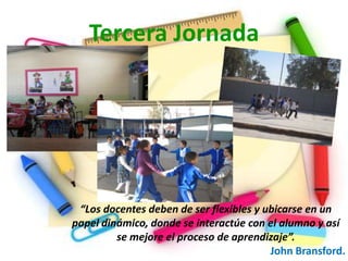 Tercera Jornada




 “Los docentes deben de ser flexibles y ubicarse en un
papel dinámico, donde se interactúe con el alumno y así
         se mejore el proceso de aprendizaje”.
                                         John Bransford.
 