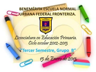 Licenciatura en Educación Primaria.
        Ciclo escolar 2012-2013
   “Tercer Semestre, Grupo B”
              15 de Enero de 2013.
 