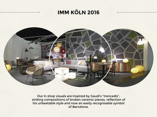 IMM KÖLN 2016
Our in shop visuals are inspired by Gaudí’s “trencadís”,
striking compositions of broken ceramic pieces, reflection of
his unbeatable style and now an easily recognisable symbol
of Barcelona.
 