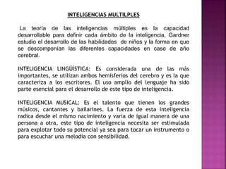 INTELIGENCIAS MULTILPLES
La teoría de las inteligencias múltiples es la capacidad
desarrollable para definir cada ámbito de la inteligencia, Gardner
estudio el desarrollo de las habilidades de niños y la forma en que
se descomponían las diferentes capacidades en caso de año
cerebral.
INTELIGENCIA LINGÜÍSTICA: Es considerada una de las más
importantes, se utilizan ambos hemisferios del cerebro y es la que
caracteriza a los escritores. El uso amplio del lenguaje ha sido
parte esencial para el desarrollo de este tipo de inteligencia.
INTELIGENCIA MUSICAL: Es el talento que tienen los grandes
músicos, cantantes y bailarines. La fuerza de esta inteligencia
radica desde el mismo nacimiento y varia de igual manera de una
persona a otra, este tipo de inteligencia necesita ser estimulada
para explotar todo su potencial ya sea para tocar un instrumento o
para escuchar una melodía con sensibilidad.
 