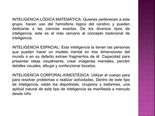 INTELIGENCIA LÓGICA MATEMÁTICA: Quienes pertenecen a este
grupo, hacen uso del hemisferio lógico del cerebro y pueden
dedicarse a las ciencias exactas. De los diversos tipos de
inteligencia, este es el más cercano al concepto tradicional de
inteligencia.
INTELIGENCIA ESPACIAL: Esta inteligencia la tienen las personas
que pueden hacer un modelo mental en tres dimensiones del
mundo o en su defecto extraer fragmentos de él. Capacidad para
presentar ideas visualmente, crear imágenes mentales, percibir
detalles visuales, dibujar y confeccionar bocetos.
INTELIGENCIA CORPORAL-KINESTÉSICA: Utilizar el cuerpo para
para resolver problemas o realizar actividades. Dentro de este tipo
de inteligencia, están los deportistas, cirujanos y bailarines, una
aptitud natural de este tipo de inteligencia se manifiesta a menudo
desde niño
 