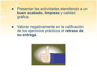 ● Presentar las actividades atendiendo a un
buen acabado, limpieza y calidad
gráfica.
● Valorar negativamente en la calificación
de los ejercicios prácticos el retraso de
su entrega.
 