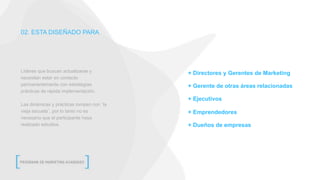02. ESTA DISEÑADO PARA
+ Directores y Gerentes de Marketing
+ Gerente de otras áreas relacionadas
+ Ejecutivos
+ Emprendedores
+ Dueños de empresas
Líderes que buscan actualizarse y
necesitan estar en contacto
permanentemente con estrategias
prácticas de rápida implementación.
Las dinámicas y prácticas rompen con ¨la
vieja escuela¨, por lo tanto no es
necesario que el participante haya
realizado estudios.
 