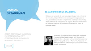 DAMIAN
SZTARKMAN
COMO GESTIONAR SU MARCA
EN REDES SOCIALES Y
COMPRAR PUBLICIDAD CON
RETORNO MEDIBLE?
Licenciado en Comercialización y MBA de la Universidad
Torcuato Di Tella. Realizó trabajos para Microsoft, HP,
Kimberly Clark y Disney en Latinoamérica, Ford Argentina,
Librerías Yenny / El ateneo y Musimundo. Profesor en el
MBA y en el Máster en Marketing de la Universidad de San
Andrés en Argentina.
EL MARKETING EN LA ERA DIGITAL
El diseño del contenido de este módulo permite que todo profesional
de marketing, independientemente de su experiencia previa en el
área, pueda diseñar, evaluar e implementar estrategias de marketing
digital en función de sus objetivos de negocio. Propone introducirnos a
las diferentes prácticas de una manera eficiente y con casos de
empresas reales.
 