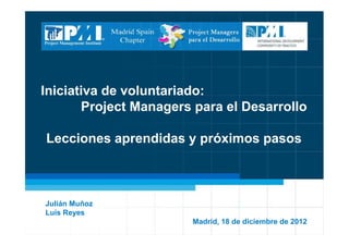 *
Iniciativa de voluntariado:
Project Managers para el Desarrollo
Lecciones aprendidas y próximos pasos
Julián Muñoz
Luis Reyes
Madrid, 18 de diciembre de 2012
 