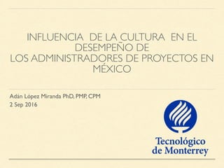 INFLUENCIA DE LA CULTURA EN EL
DESEMPEÑO DE
LOS ADMINISTRADORES DE PROYECTOS EN
MÉXICO
Adán López Miranda PhD, PMP, CPM
2 Sep 2016
 