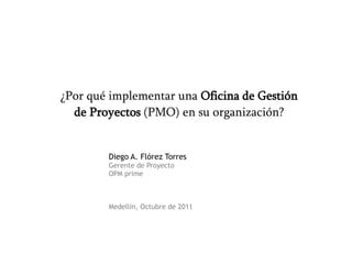 ¿Por qué implementar una Oficina de Gestión
  de Proyectos (PMO) en su organización?


        Diego A. Flórez Torres
        Gerente de Proyecto
        OPM prime



        Medellín, Octubre de 2011
 