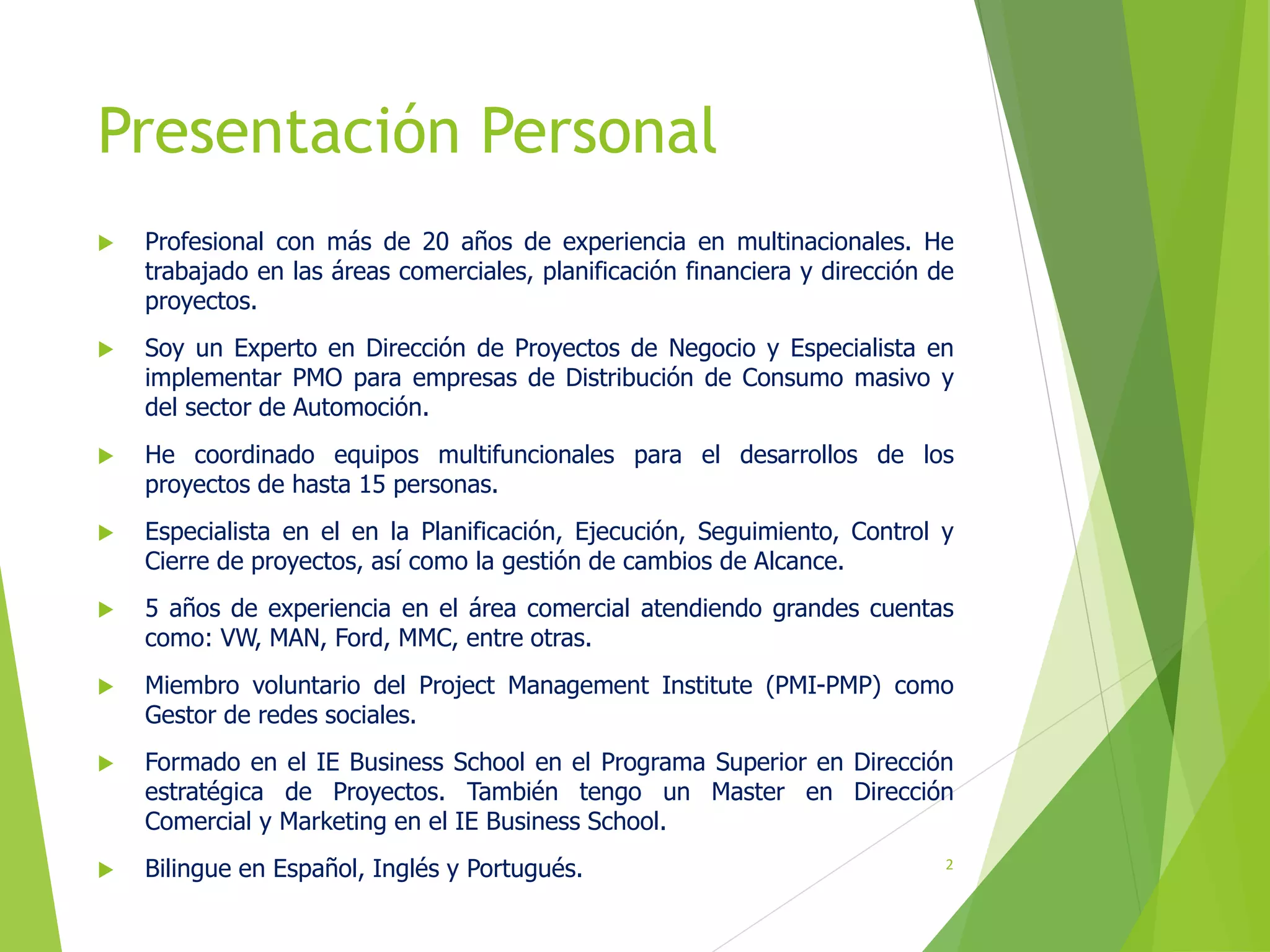 Presentación Personal
 Profesional con más de 20 años de experiencia en multinacionales. He
trabajado en las áreas comerciales, planificación financiera y dirección de
proyectos.
 Soy un Experto en Dirección de Proyectos de Negocio y Especialista en
implementar PMO para empresas de Distribución de Consumo masivo y
del sector de Automoción.
 He coordinado equipos multifuncionales para el desarrollos de los
proyectos de hasta 15 personas.
 Especialista en el en la Planificación, Ejecución, Seguimiento, Control y
Cierre de proyectos, así como la gestión de cambios de Alcance.
 5 años de experiencia en el área comercial atendiendo grandes cuentas
como: VW, MAN, Ford, MMC, entre otras.
 Miembro voluntario del Project Management Institute (PMI-PMP) como
Gestor de redes sociales.
 Formado en el IE Business School en el Programa Superior en Dirección
estratégica de Proyectos. También tengo un Master en Dirección
Comercial y Marketing en el IE Business School.
 Bilingue en Español, Inglés y Portugués. 2
 