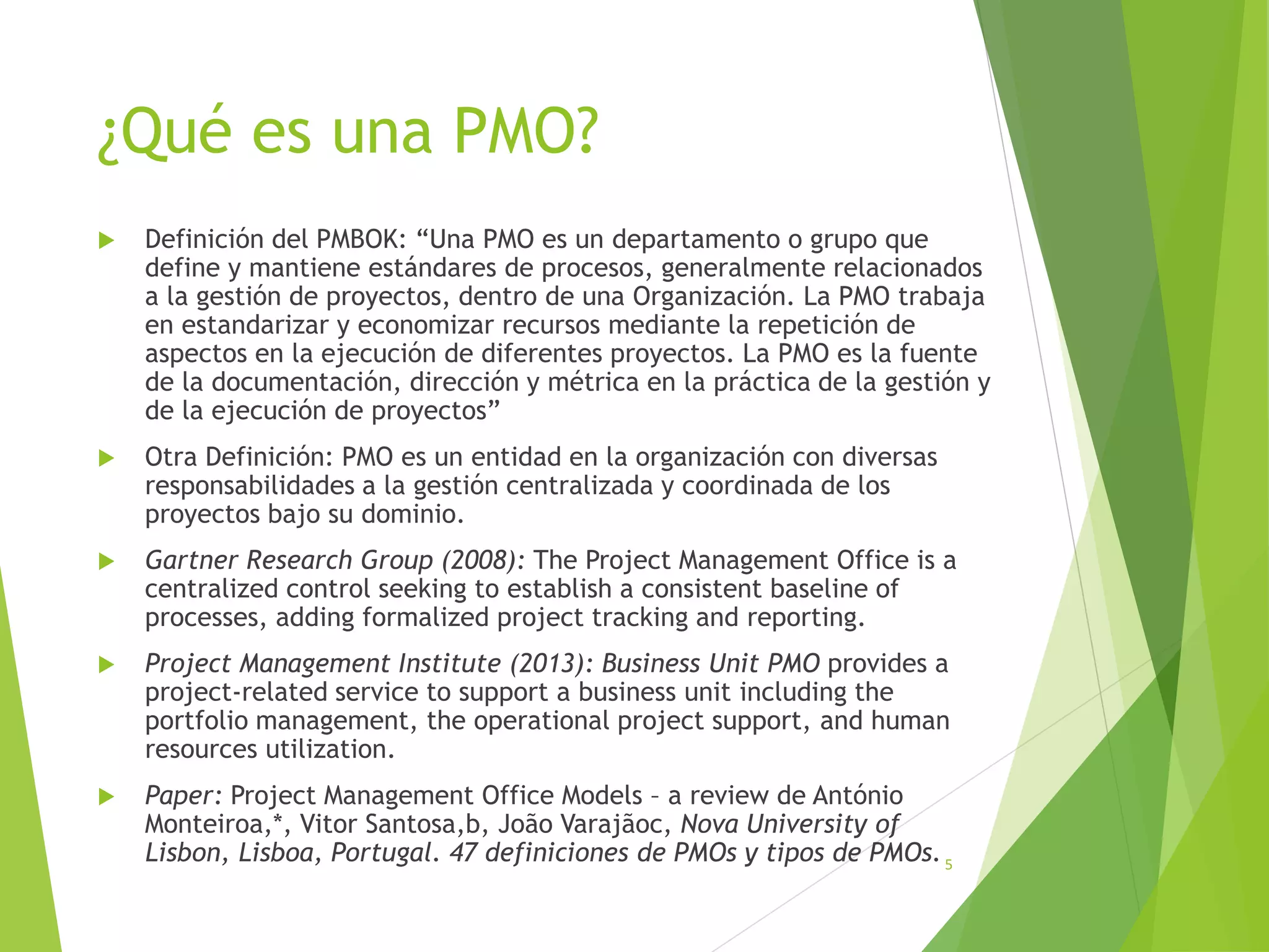 ¿Qué es una PMO?
 Definición del PMBOK: “Una PMO es un departamento o grupo que
define y mantiene estándares de procesos, generalmente relacionados
a la gestión de proyectos, dentro de una Organización. La PMO trabaja
en estandarizar y economizar recursos mediante la repetición de
aspectos en la ejecución de diferentes proyectos. La PMO es la fuente
de la documentación, dirección y métrica en la práctica de la gestión y
de la ejecución de proyectos”
 Otra Definición: PMO es un entidad en la organización con diversas
responsabilidades a la gestión centralizada y coordinada de los
proyectos bajo su dominio.
 Gartner Research Group (2008): The Project Management Office is a
centralized control seeking to establish a consistent baseline of
processes, adding formalized project tracking and reporting.
 Project Management Institute (2013): Business Unit PMO provides a
project-related service to support a business unit including the
portfolio management, the operational project support, and human
resources utilization.
 Paper: Project Management Office Models – a review de António
Monteiroa,*, Vitor Santosa,b, João Varajãoc, Nova University of
Lisbon, Lisboa, Portugal. 47 definiciones de PMOs y tipos de PMOs.5
 