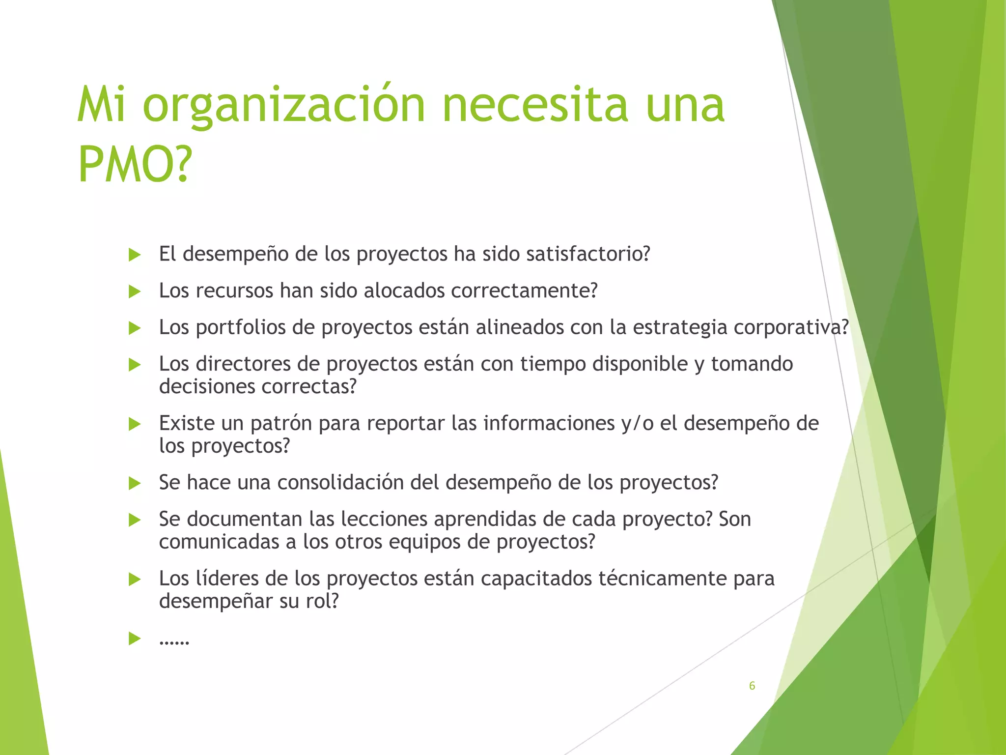 Mi organización necesita una
PMO?
 El desempeño de los proyectos ha sido satisfactorio?
 Los recursos han sido alocados correctamente?
 Los portfolios de proyectos están alineados con la estrategia corporativa?
 Los directores de proyectos están con tiempo disponible y tomando
decisiones correctas?
 Existe un patrón para reportar las informaciones y/o el desempeño de
los proyectos?
 Se hace una consolidación del desempeño de los proyectos?
 Se documentan las lecciones aprendidas de cada proyecto? Son
comunicadas a los otros equipos de proyectos?
 Los líderes de los proyectos están capacitados técnicamente para
desempeñar su rol?
 ……
6
 